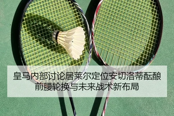 皇马内部讨论居莱尔定位安切洛蒂酝酿前腰轮换与未来战术新布局