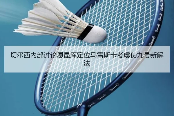 切尔西内部讨论恩昆库定位马雷斯卡考虑伪九号新解法